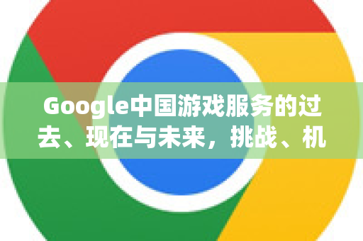 Google中国游戏服务的过去、现在与未来，挑战、机遇与战略布局