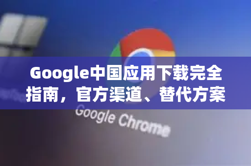Google中国应用下载完全指南，官方渠道、替代方案与实用技巧