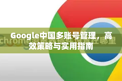 Google中国多账号管理，高效策略与实用指南