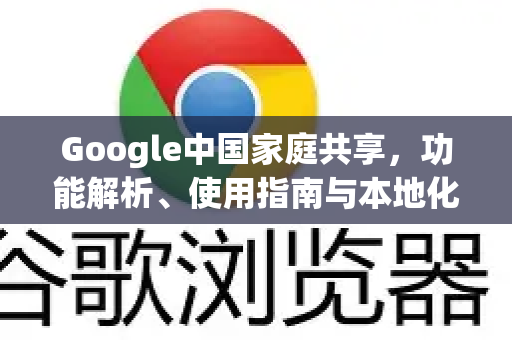 Google中国家庭共享，功能解析、使用指南与本地化替代方案