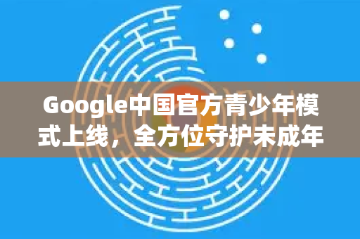Google中国官方青少年模式上线，全方位守护未成年人健康上网