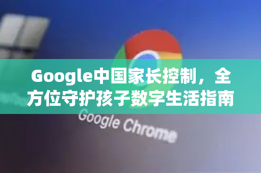 Google中国家长控制，全方位守护孩子数字生活指南