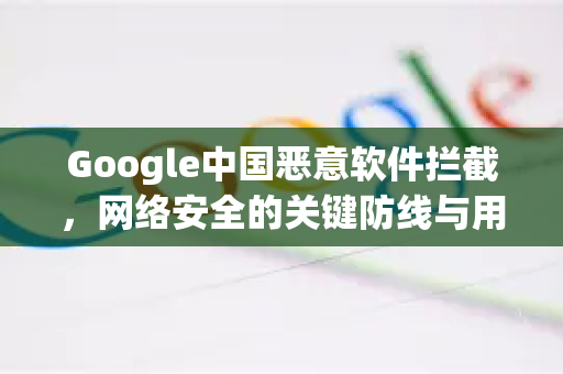 Google中国恶意软件拦截，网络安全的关键防线与用户守护