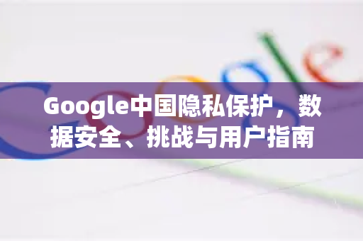 Google中国隐私保护，数据安全、挑战与用户指南