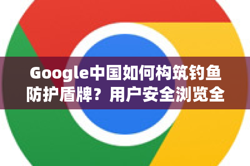 Google中国如何构筑钓鱼防护盾牌？用户安全浏览全攻略