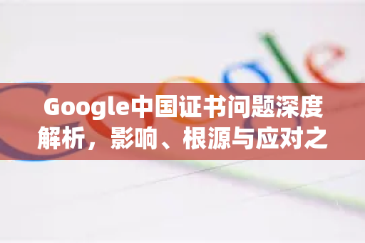 Google中国证书问题深度解析，影响、根源与应对之策