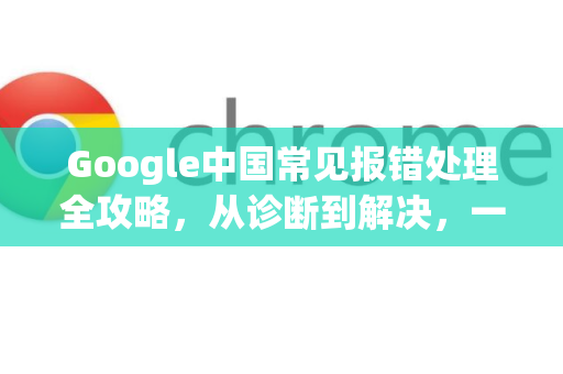 Google中国常见报错处理全攻略，从诊断到解决，一步到位