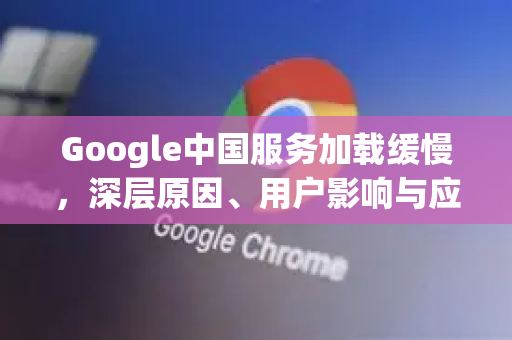 Google中国服务加载缓慢，深层原因、用户影响与应对策略全解析