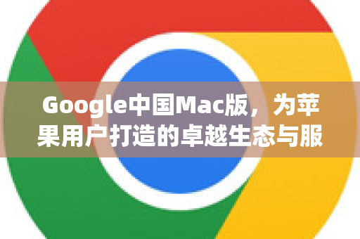 Google中国Mac版，为苹果用户打造的卓越生态与服务指南