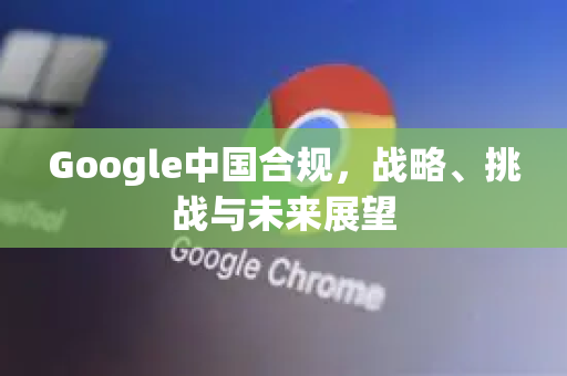 Google中国合规，战略、挑战与未来展望-第1张图片-Google中文下载 - 轻松获取安全快速的浏览器体验