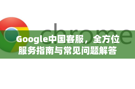 Google中国客服，全方位服务指南与常见问题解答-第1张图片-Google中文下载 - 轻松获取安全快速的浏览器体验