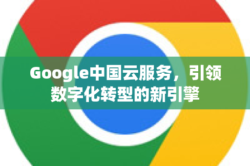 Google中国云服务，引领数字化转型的新引擎-第1张图片-Google中文下载 - 轻松获取安全快速的浏览器体验
