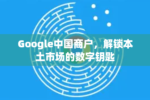 Google中国商户，解锁本土市场的数字钥匙-第1张图片-Google中文下载 - 轻松获取安全快速的浏览器体验