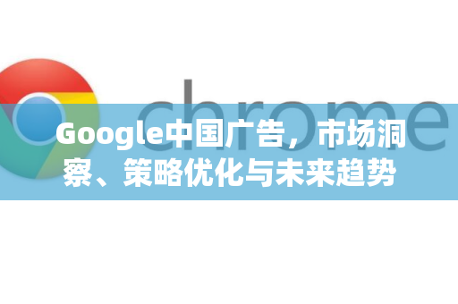 Google中国广告，市场洞察、策略优化与未来趋势-第1张图片-Google中文下载 - 轻松获取安全快速的浏览器体验
