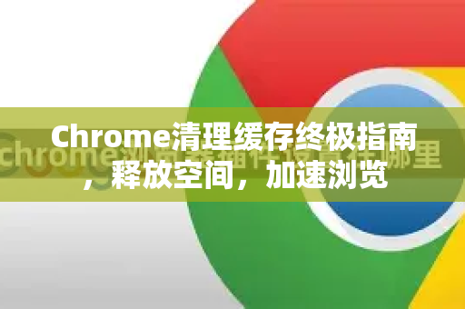 Chrome清理缓存终极指南，释放空间，加速浏览