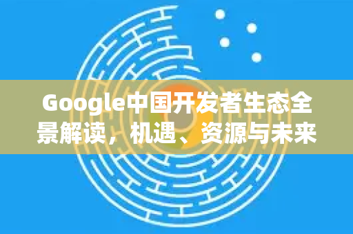 Google中国开发者生态全景解读，机遇、资源与未来展望-第1张图片-Google中文下载 - 轻松获取安全快速的浏览器体验