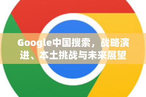 Google中国搜索，战略演进、本土挑战与未来展望-第1张图片-Google中文下载 - 轻松获取安全快速的浏览器体验