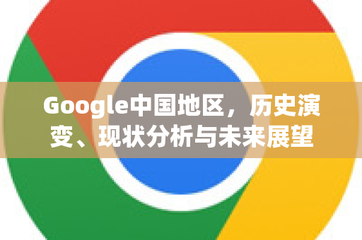 Google中国地区，历史演变、现状分析与未来展望