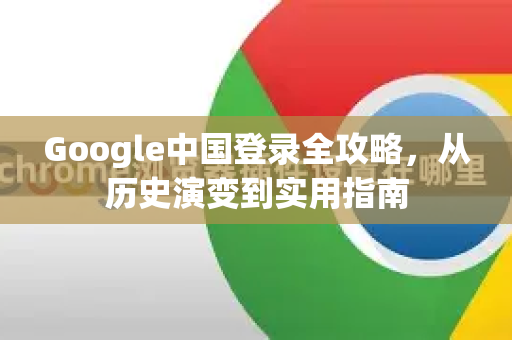Google中国登录全攻略，从历史演变到实用指南