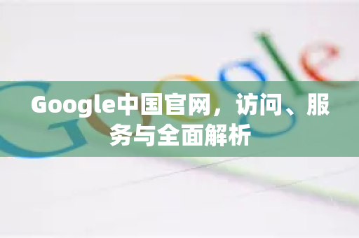 Google中国官网，访问、服务与全面解析