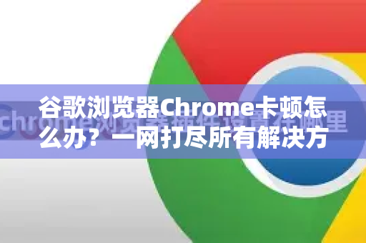 谷歌浏览器Chrome卡顿怎么办？一网打尽所有解决方法！