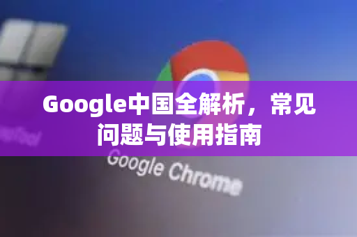 Google中国全解析，常见问题与使用指南-第1张图片-Google中文下载 - 轻松获取安全快速的浏览器体验