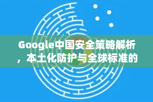 Google中国安全策略解析，本土化防护与全球标准的融合-第1张图片-Google中文下载 - 轻松获取安全快速的浏览器体验