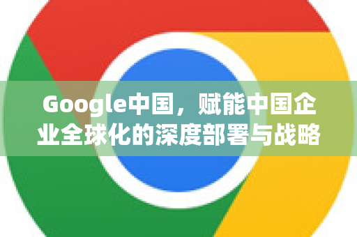 Google中国，赋能中国企业全球化的深度部署与战略核心-第1张图片-Google中文下载 - 轻松获取安全快速的浏览器体验