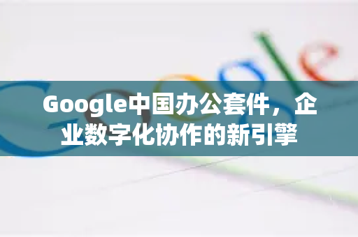 Google中国办公套件，企业数字化协作的新引擎-第1张图片-Google中文下载 - 轻松获取安全快速的浏览器体验