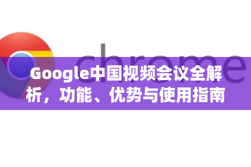 Google中国视频会议全解析，功能、优势与使用指南-第1张图片-Google中文下载 - 轻松获取安全快速的浏览器体验