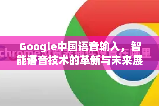 Google中国语音输入，智能语音技术的革新与未来展望
