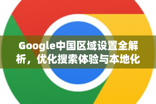 Google中国区域设置全解析，优化搜索体验与本地化服务的关键
