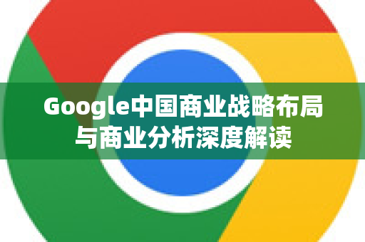 Google中国商业战略布局与商业分析深度解读