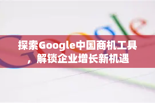 探索Google中国商机工具，解锁企业增长新机遇