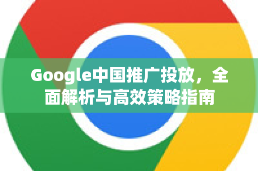 Google中国推广投放，全面解析与高效策略指南
