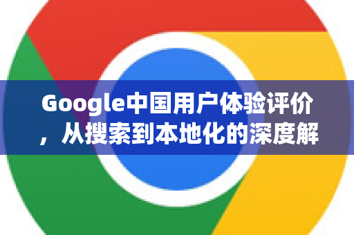 Google中国用户体验评价，从搜索到本地化的深度解析