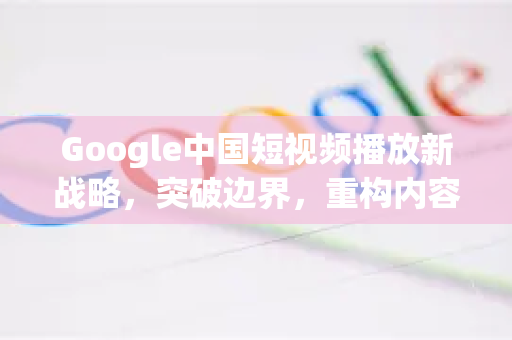 Google中国短视频播放新战略，突破边界，重构内容生态