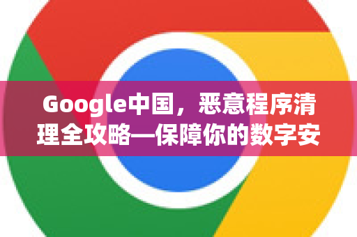 Google中国，恶意程序清理全攻略—保障你的数字安全