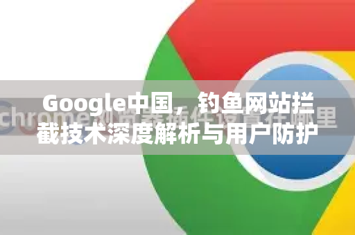 Google中国，钓鱼网站拦截技术深度解析与用户防护指南