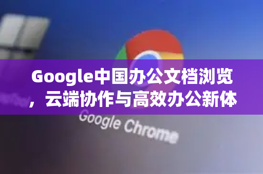 Google中国办公文档浏览，云端协作与高效办公新体验
