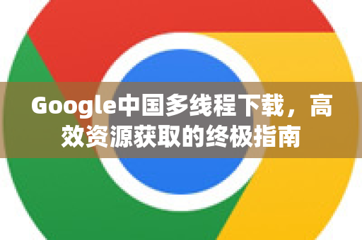 Google中国多线程下载，高效资源获取的终极指南