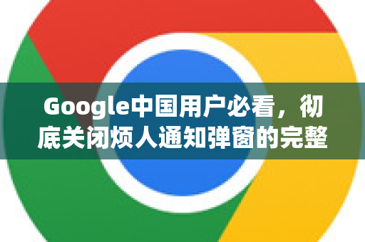 Google中国用户必看，彻底关闭烦人通知弹窗的完整指南