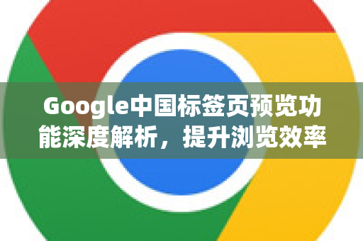 Google中国标签页预览功能深度解析，提升浏览效率的隐藏技巧