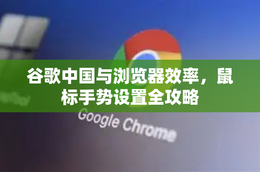 谷歌中国与浏览器效率，鼠标手势设置全攻略