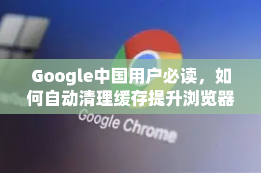 Google中国用户必读，如何自动清理缓存提升浏览器性能
