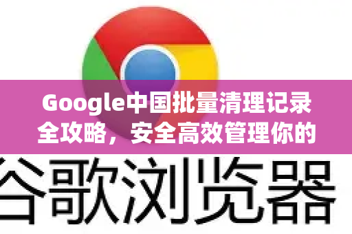 Google中国批量清理记录全攻略，安全高效管理你的搜索历史