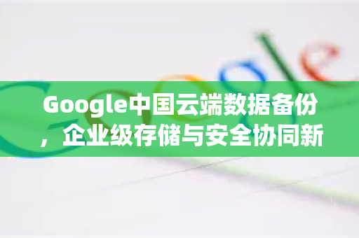Google中国云端数据备份，企业级存储与安全协同新篇章