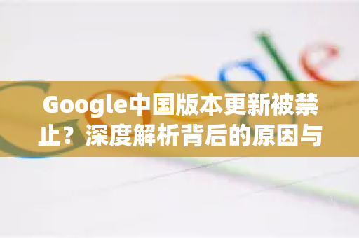 Google中国版本更新被禁止？深度解析背后的原因与应对策略