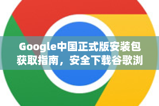 Google中国正式版安装包获取指南，安全下载谷歌浏览器及服务