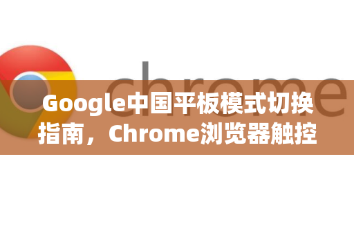 Google中国平板模式切换指南，Chrome浏览器触控优化与适配